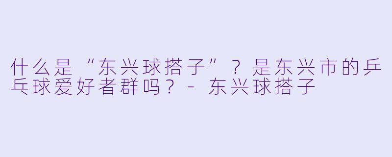 什么是“东兴球搭子”？是东兴市的乒乓球爱好者群吗？-东兴球搭子