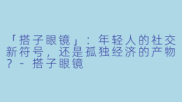 「搭子眼镜」：年轻人的社交新符号，还是孤独经济的产物？-搭子眼镜
