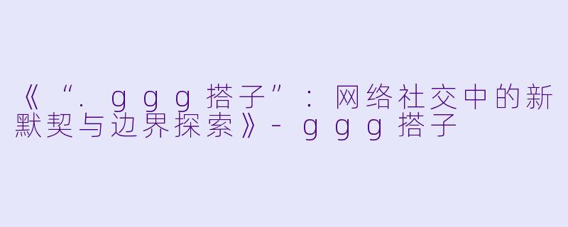 《“.ggg搭子”：网络社交中的新默契与边界探索》-ggg搭子