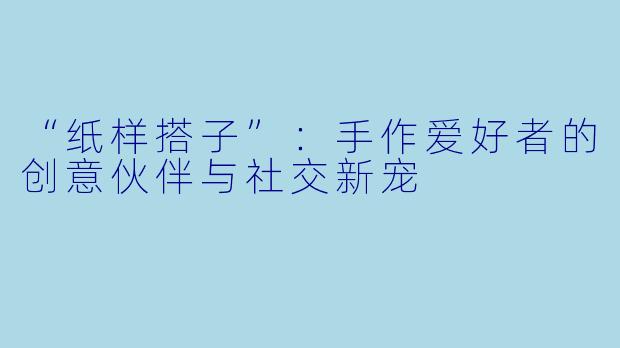 “纸样搭子”:手作爱好者的创意伙伴与社交新宠