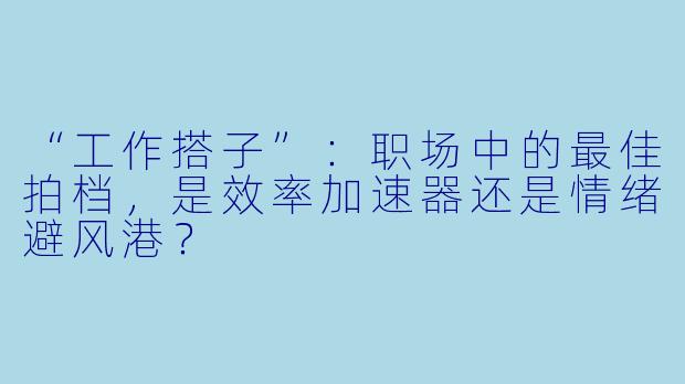 “工作搭子”：职场中的最佳拍档，是效率加速器还是情绪避风港？