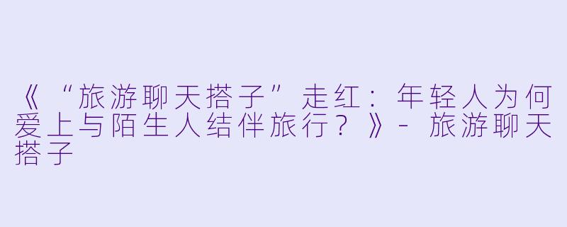 《“旅游聊天搭子”走红：年轻人为何爱上与陌生人结伴旅行？》-旅游聊天搭子
