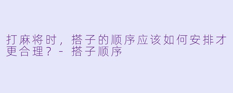 打麻将时，搭子的顺序应该如何安排才更合理？-搭子顺序