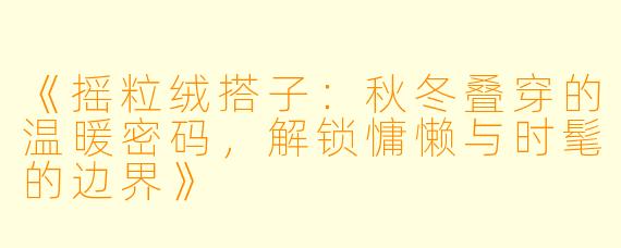 《摇粒绒搭子：秋冬叠穿的温暖密码，解锁慵懒与时髦的边界》