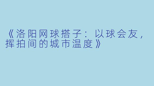 《洛阳网球搭子：以球会友，挥拍间的城市温度》