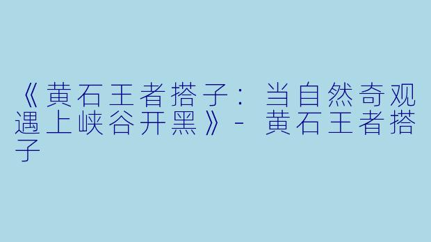 《黄石王者搭子:当自然奇观遇上峡谷开黑》
