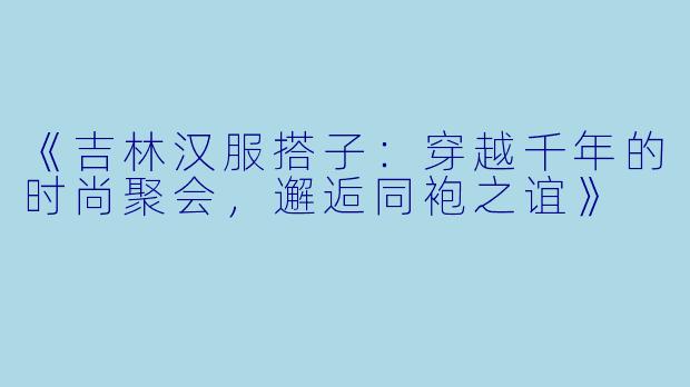《吉林汉服搭子：穿越千年的时尚聚会，邂逅同袍之谊》
