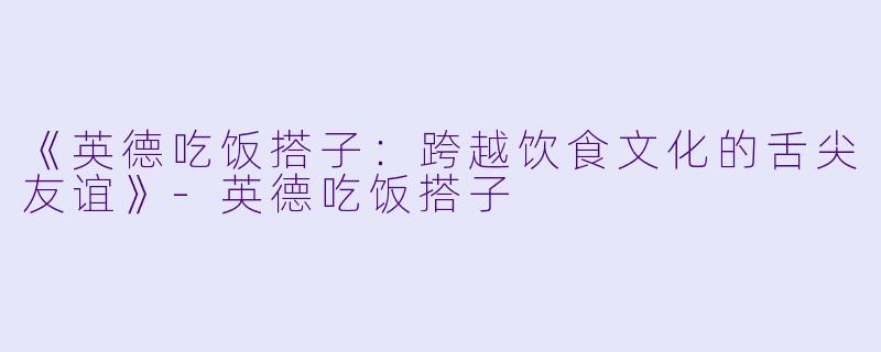 《英德吃饭搭子:跨越饮食文化的舌尖友谊》-英德吃饭搭子