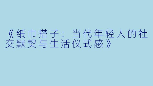 《纸巾搭子:当代年轻人的社交默契与生活仪式感》