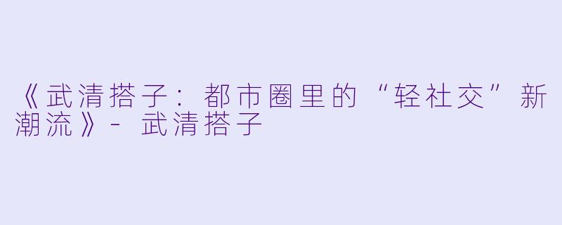 《武清搭子：都市圈里的“轻社交”新潮流》-武清搭子