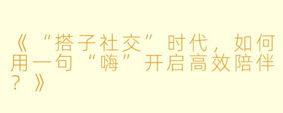 《“搭子社交”时代，如何用一句“嗨”开启高效陪伴？》