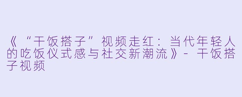 《“干饭搭子”视频走红:当代年轻人的吃饭仪式感与社交新潮流》-干饭搭子视频