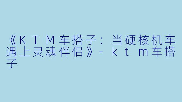 《KTM车搭子:当硬核机车遇上灵魂伴侣》-ktm车搭子