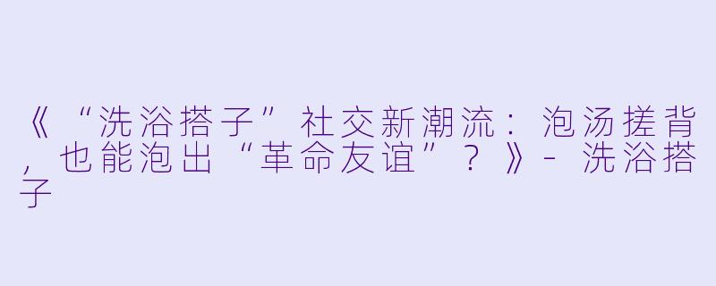《“洗浴搭子”社交新潮流：泡汤搓背，也能泡出“革命友谊”？》-洗浴搭子