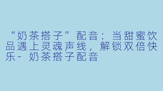 “奶茶搭子”配音:当甜蜜饮品遇上灵魂声线,解锁双倍快乐-奶茶搭子配音