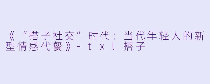 《“搭子社交”时代：当代年轻人的新型情感代餐》-txl搭子