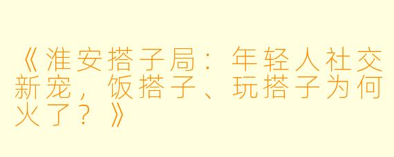 《淮安搭子局：年轻人社交新宠，饭搭子、玩搭子为何火了？》