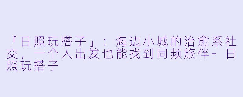「日照玩搭子」:海边小城的治愈系社交,一个人出发也能找到同频旅伴