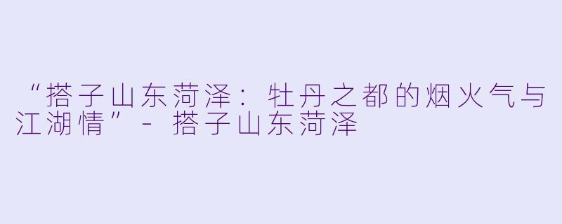 “搭子山东菏泽：牡丹之都的烟火气与江湖情”-搭子山东菏泽