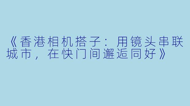 《香港相机搭子：用镜头串联城市，在快门间邂逅同好》