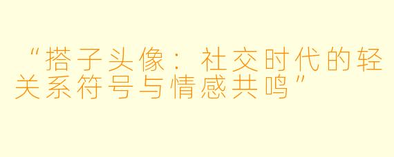 “搭子头像：社交时代的轻关系符号与情感共鸣”