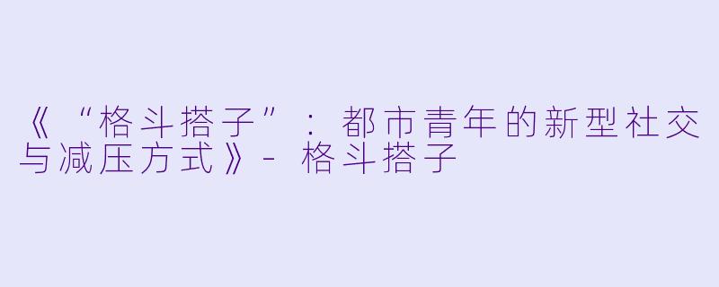 《“格斗搭子”:都市青年的新型社交与减压方式》