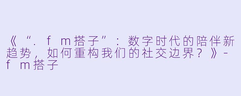 《“.fm搭子”:数字时代的陪伴新趋势,如何重构我们的社交边界?》-fm搭子