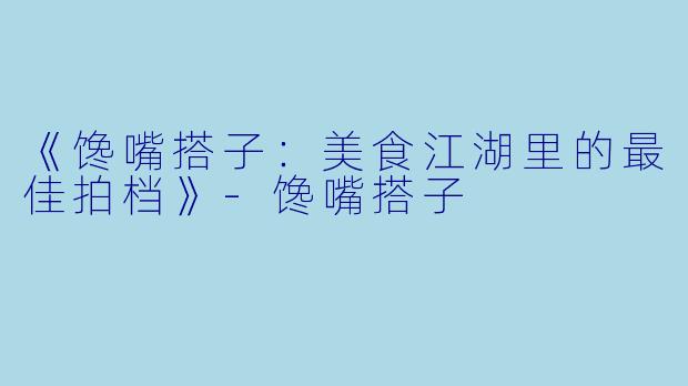 《馋嘴搭子：美食江湖里的最佳拍档》-馋嘴搭子
