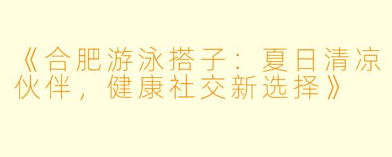 《合肥游泳搭子：夏日清凉伙伴，健康社交新选择》