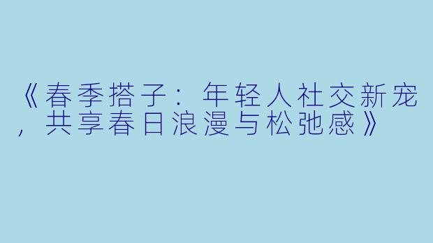 《春季搭子：年轻人社交新宠，共享春日浪漫与松弛感》