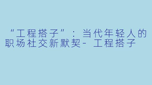 “工程搭子”：当代年轻人的职场社交新默契-工程搭子
