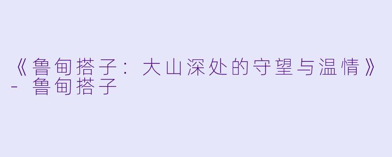 《鲁甸搭子：大山深处的守望与温情》-鲁甸搭子