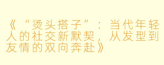 《“烫头搭子”：当代年轻人的社交新默契，从发型到友情的双向奔赴》
