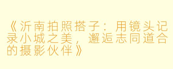 《沂南拍照搭子：用镜头记录小城之美，邂逅志同道合的摄影伙伴》