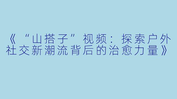 《“山搭子”视频:探索户外社交新潮流背后的治愈力量》