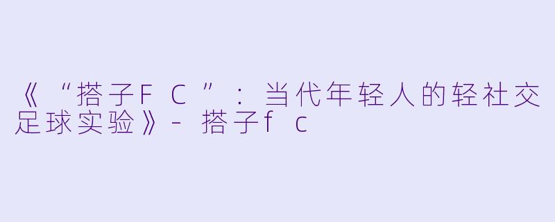 《“搭子FC”：当代年轻人的轻社交足球实验》-搭子fc