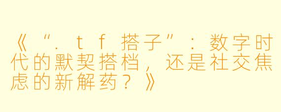 《“.tf搭子”：数字时代的默契搭档，还是社交焦虑的新解药？》
