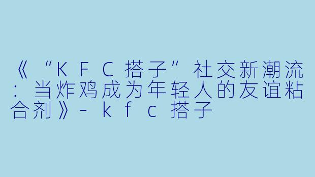 《“KFC搭子”社交新潮流：当炸鸡成为年轻人的友谊粘合剂》-kfc搭子