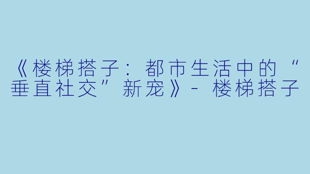《楼梯搭子：都市生活中的“垂直社交”新宠》-楼梯搭子