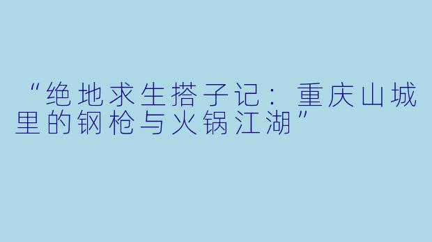 “绝地求生搭子记：重庆山城里的钢枪与火锅江湖”