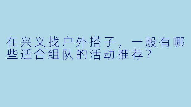 在兴义找户外搭子，一般有哪些适合组队的活动推荐？