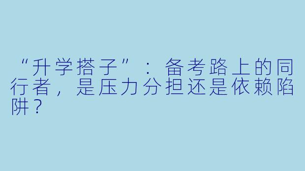 “升学搭子”:备考路上的同行者,是压力分担还是依赖陷阱?