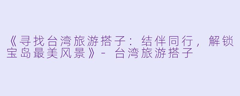 《寻找台湾旅游搭子：结伴同行，解锁宝岛最美风景》-台湾旅游搭子