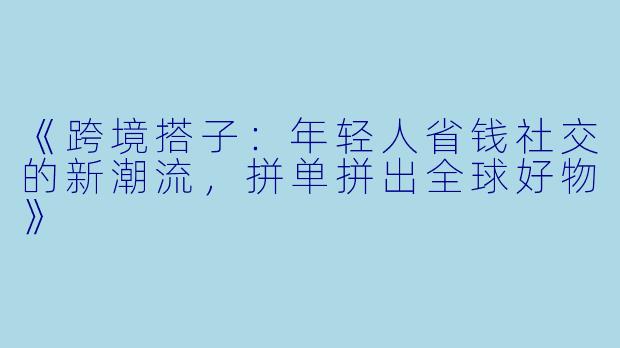 《跨境搭子：年轻人省钱社交的新潮流，拼单拼出全球好物》
