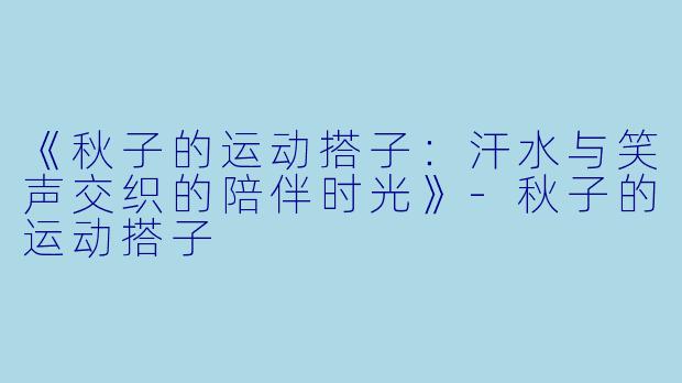 《秋子的运动搭子：汗水与笑声交织的陪伴时光》-秋子的运动搭子