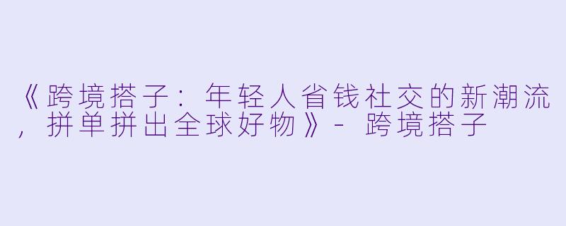 《跨境搭子：年轻人省钱社交的新潮流，拼单拼出全球好物》-跨境搭子