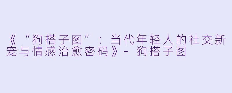 《“狗搭子图”：当代年轻人的社交新宠与情感治愈密码》-狗搭子图