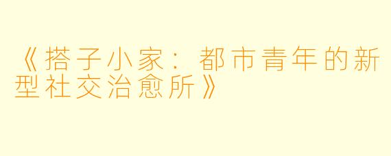 《搭子小家：都市青年的新型社交治愈所》