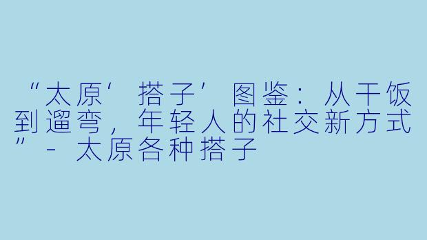 “太原‘搭子’图鉴：从干饭到遛弯，年轻人的社交新方式”-太原各种搭子