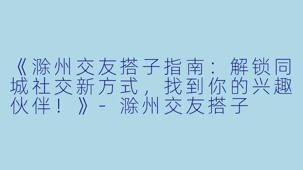 《滁州交友搭子指南：解锁同城社交新方式，找到你的兴趣伙伴！》-滁州交友搭子